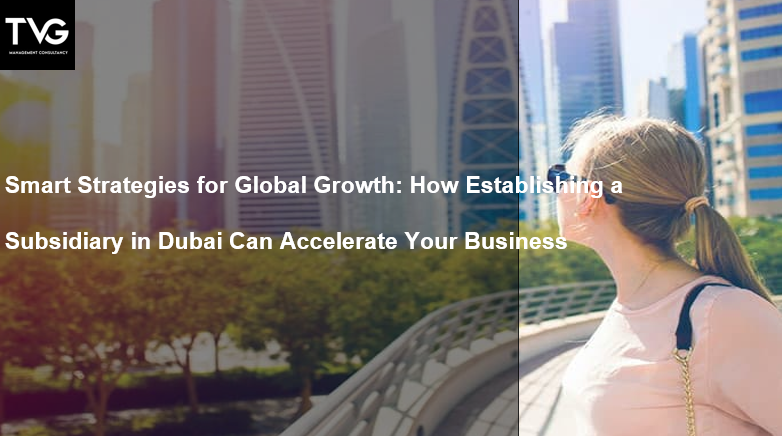 Smart Strategies for Global Growth: How Establishing a Subsidiary in Dubai Can Accelerate Your Business